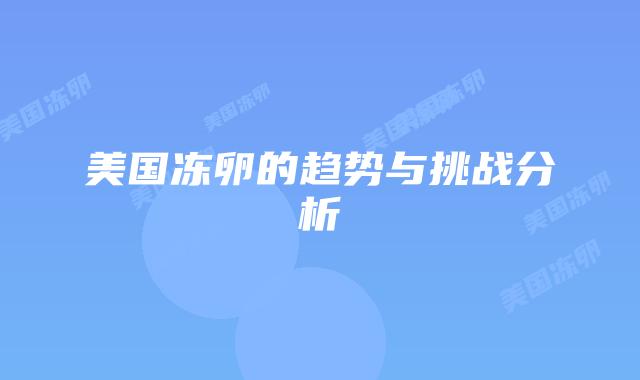 美国冻卵的趋势与挑战分析插图 美国冻卵的趋势与挑战分析