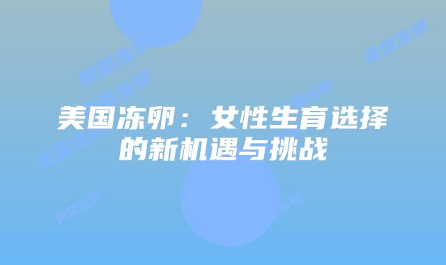 美国冻卵:女性生育选择的新机遇与挑战插图 美国冻卵:女性生育选择的新机遇与挑战