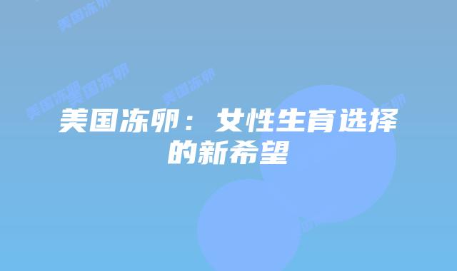 美国冻卵:女性生育选择的新希望插图 美国冻卵:女性生育选择的新希望