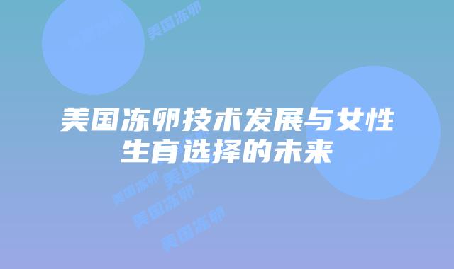 美国冻卵技术发展与女性生育选择的未来插图 美国冻卵技术发展与女性生育选择的未来