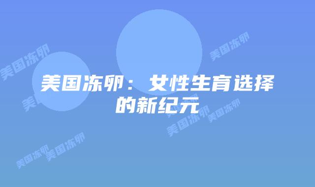 美国冻卵:女性生育选择的新纪元插图 美国冻卵:女性生育选择的新纪元