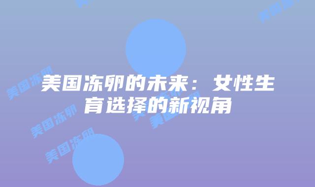美国冻卵的未来:女性生育选择的新视角插图 美国冻卵的未来:女性生育选择的新视角