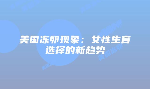 美国冻卵现象:女性生育选择的新趋势插图 美国冻卵现象:女性生育选择的新趋势