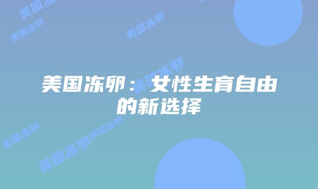 美国冻卵:女性生育自由的新选择插图 美国冻卵:女性生育自由的新选择