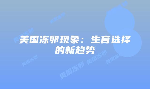 美国冻卵现象:生育选择的新趋势插图 美国冻卵现象:生育选择的新趋势