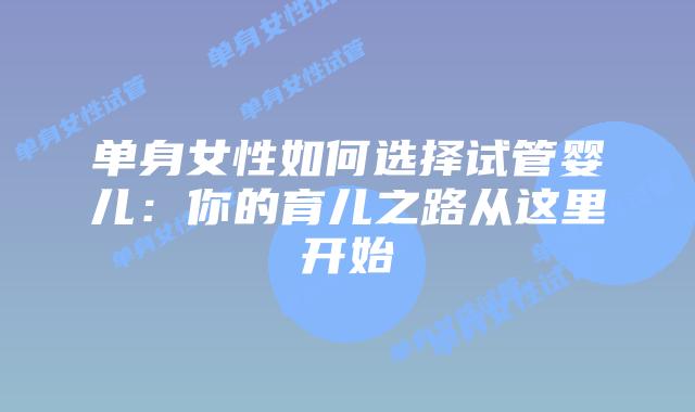 单身女性如何选择试管婴儿：你的育儿之路从这里开始