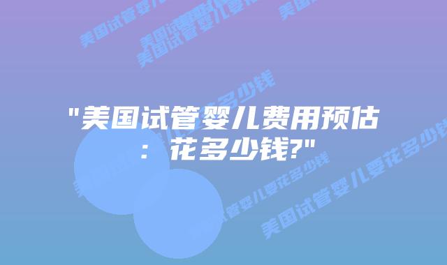 “美国试管婴儿费用预估：花多少钱?”插图
