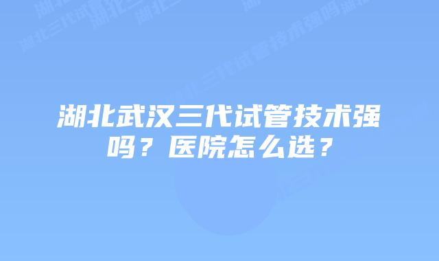 湖北武汉三代试管技术强吗?医院怎么选?插图 湖北武汉三代试管技术强吗?医院怎么选?