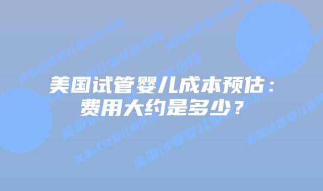 美国试管婴儿成本预估：费用大约是多少？