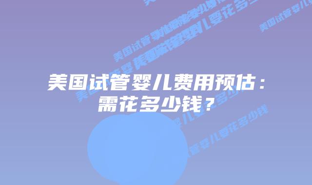 美国试管婴儿费用预估：需花多少钱？