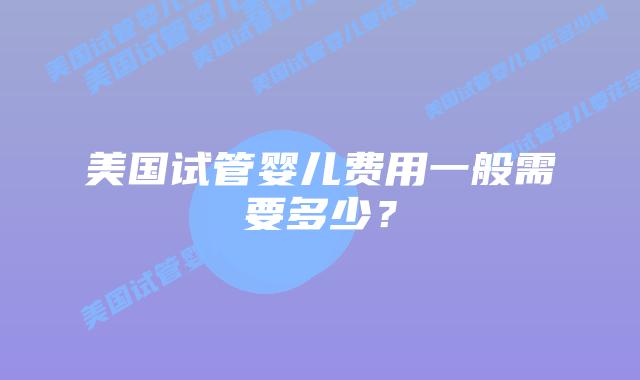 美国试管婴儿费用一般需要多少？