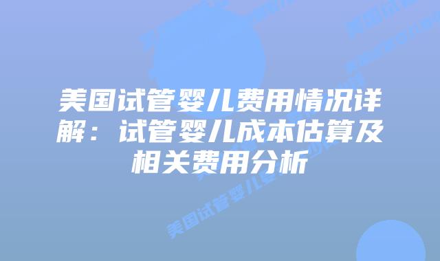 美国试管婴儿费用情况详解：试管婴儿成本估算及相关费用分析