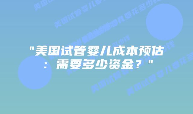 “美国试管婴儿成本预估：需要多少资金？”插图