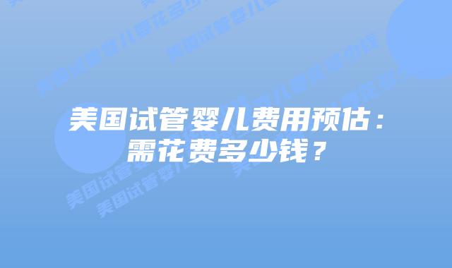 美国试管婴儿费用预估：需花费多少钱？