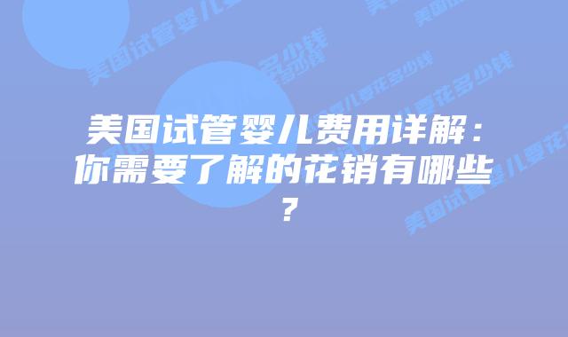美国试管婴儿费用详解：你需要了解的花销有哪些？