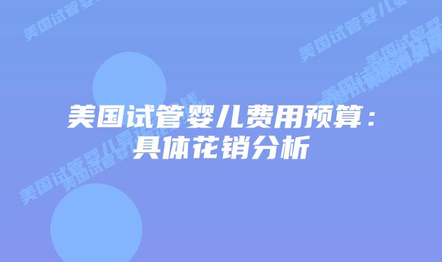 美国试管婴儿费用预算:具体花销分析插图 美国试管婴儿费用预算:具体花销分析