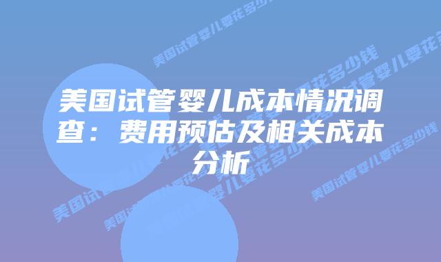美国试管婴儿成本情况调查：费用预估及相关成本分析