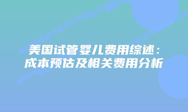 美国试管婴儿费用综述：成本预估及相关费用分析