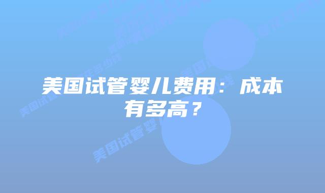 美国试管婴儿费用：成本有多高？