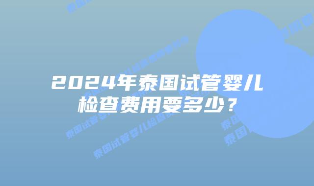 2024年泰国试管婴儿检查费用要多少?插图 2024年泰国试管婴儿检查费用要多少?