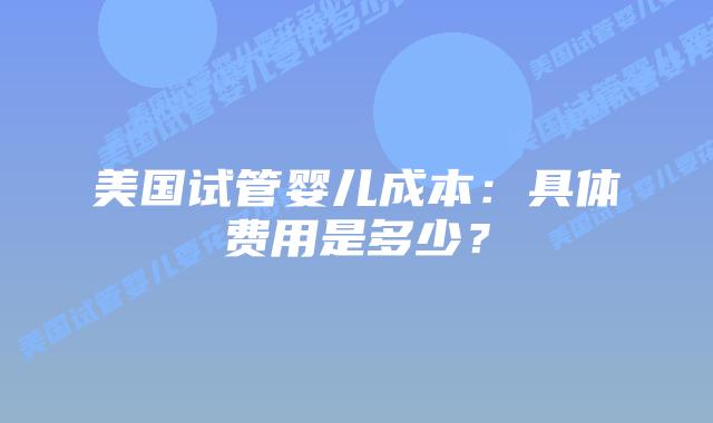 美国试管婴儿成本：具体费用是多少？