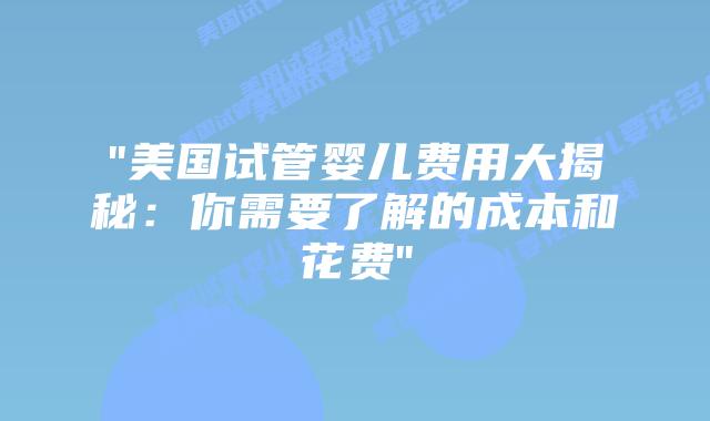 “美国试管婴儿费用大揭秘：你需要了解的成本和花费”插图
