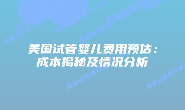 美国试管婴儿费用预估：成本揭秘及情况分析