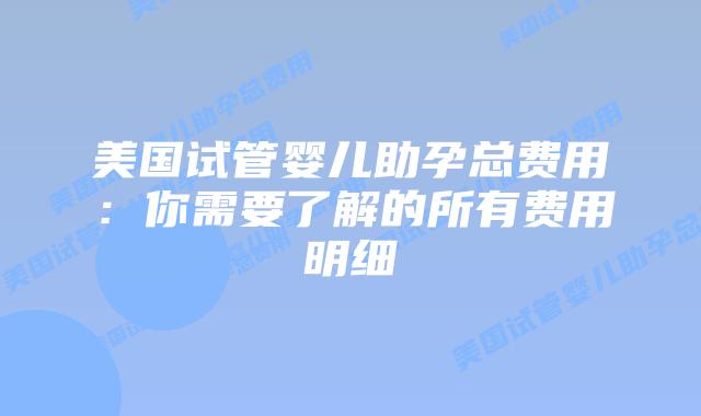美国试管婴儿助孕总费用：你需要了解的所有费用明细
