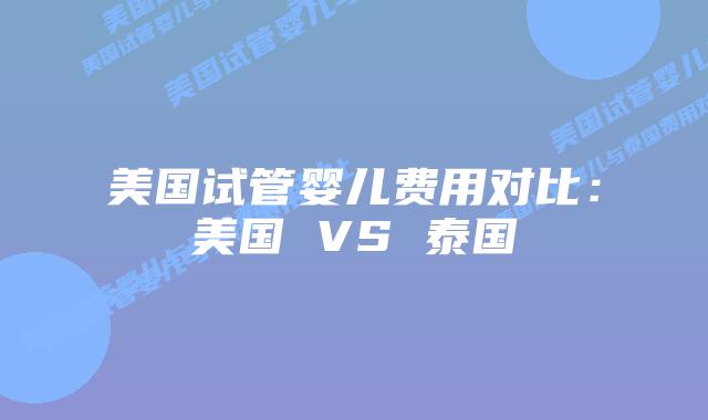 美国试管婴儿费用对比:美国 VS 泰国插图 美国试管婴儿费用对比:美国 VS 泰国
