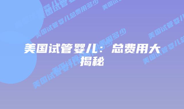 美国试管婴儿:总费用大揭秘插图 美国试管婴儿:总费用大揭秘