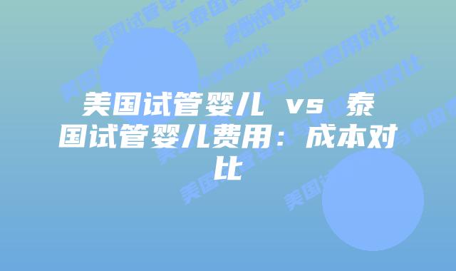 美国试管婴儿 vs 泰国试管婴儿费用：成本对比