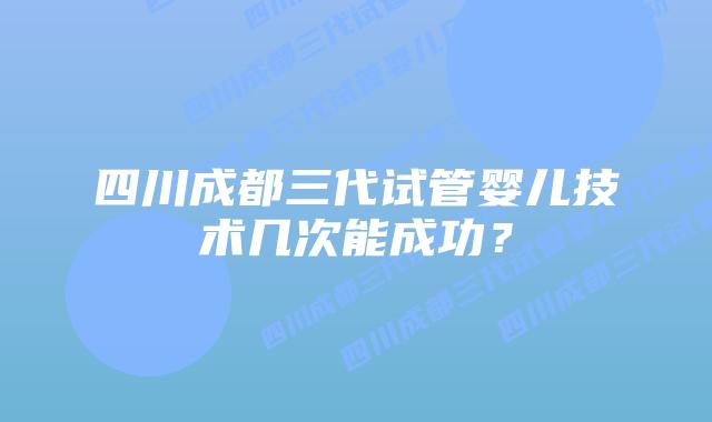 四川成都三代试管婴儿技术几次能成功?插图 四川成都三代试管婴儿技术几次能成功?