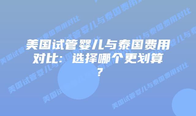 美国试管婴儿与泰国费用对比: 选择哪个更划算？