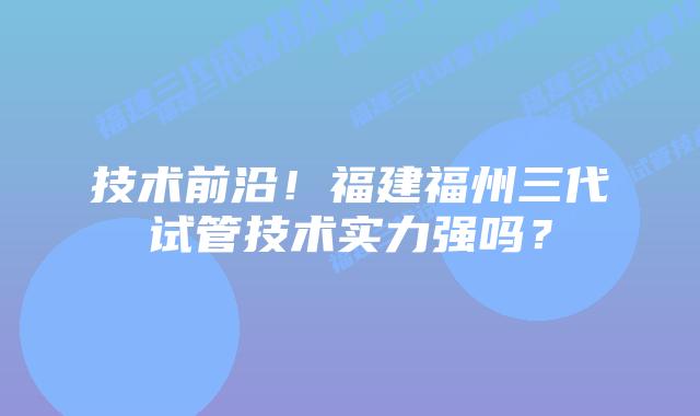 技术前沿!福建福州三代试管技术实力强吗?插图 技术前沿!福建福州三代试管技术实力强吗?