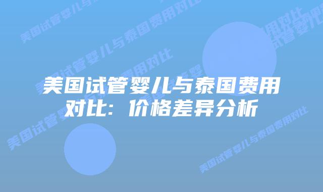 美国试管婴儿与泰国费用对比: 价格差异分析