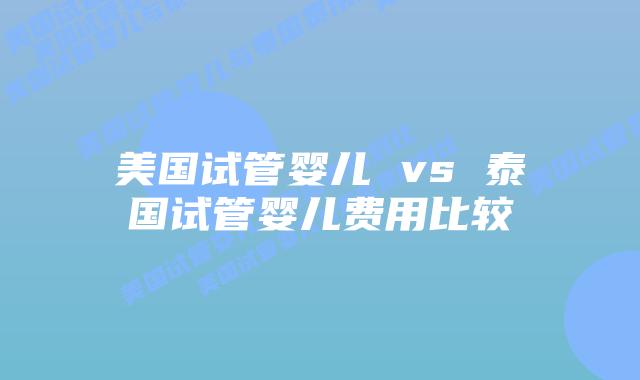 美国试管婴儿 vs 泰国试管婴儿费用比较
