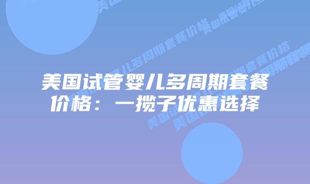 美国试管婴儿多周期套餐价格:一揽子优惠选择插图 美国试管婴儿多周期套餐价格:一揽子优惠选择