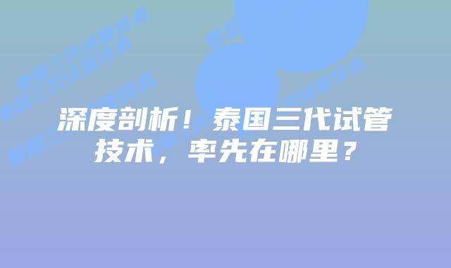 深度剖析!泰国三代试管技术,率先在哪里?插图 深度剖析!泰国三代试管技术,率先在哪里?