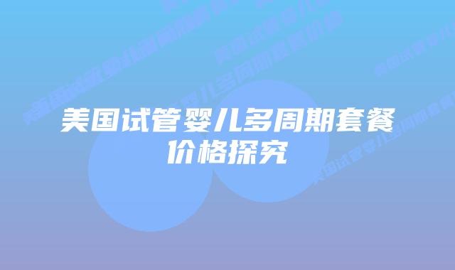 美国试管婴儿多周期套餐价格探究插图 美国试管婴儿多周期套餐价格探究