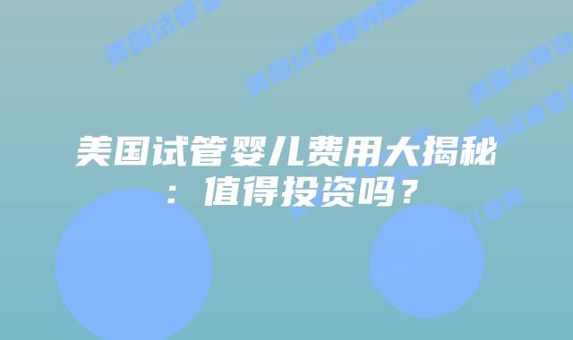 美国试管婴儿费用大揭秘:值得投资吗?插图 美国试管婴儿费用大揭秘:值得投资吗?