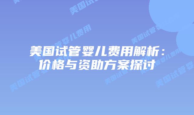 美国试管婴儿费用解析:价格与资助方案探讨插图 美国试管婴儿费用解析:价格与资助方案探讨