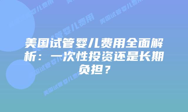 美国试管婴儿费用全面解析：一次性投资还是长期负担？