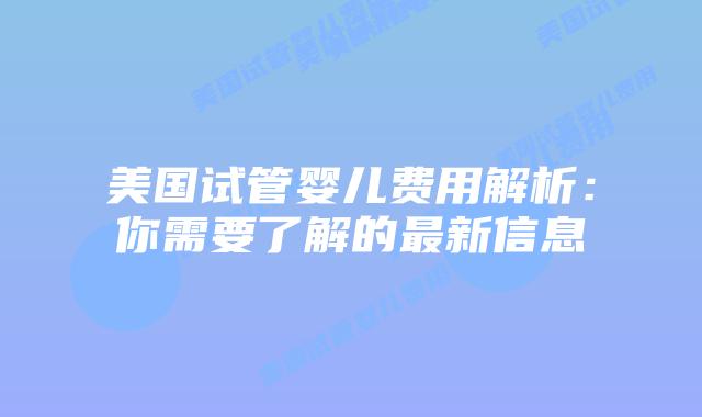 美国试管婴儿费用解析:你需要了解的最新信息插图 美国试管婴儿费用解析:你需要了解的最新信息