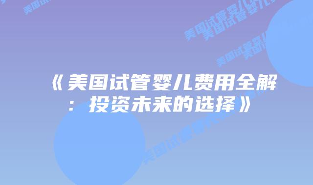 《美国试管婴儿费用全解：投资未来的选择》