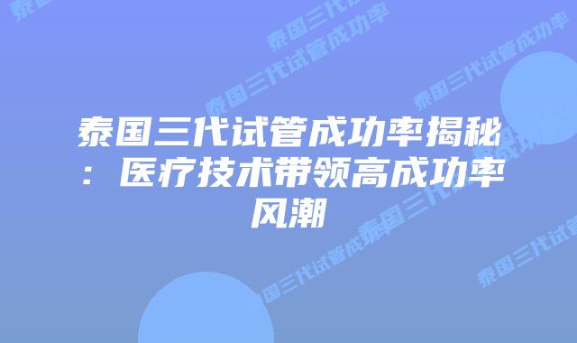 泰国三代试管成功率揭秘:医疗技术带领高成功率风潮插图 泰国三代试管成功率揭秘:医疗技术带领高成功率风潮