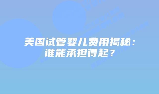 美国试管婴儿费用揭秘:谁能承担得起?插图 美国试管婴儿费用揭秘:谁能承担得起?
