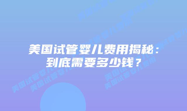 美国试管婴儿费用揭秘：到底需要多少钱？