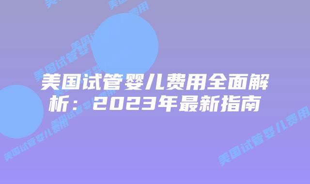 美国试管婴儿费用全面解析：2023年最新指南