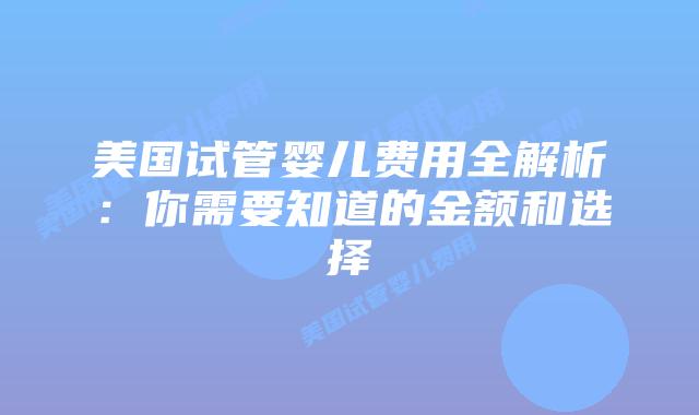 美国试管婴儿费用全解析：你需要知道的金额和选择
