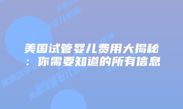美国试管婴儿费用大揭秘：你需要知道的所有信息